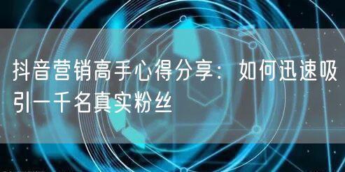 抖音营销高手心得分享:如何迅速吸引一千名真实粉丝