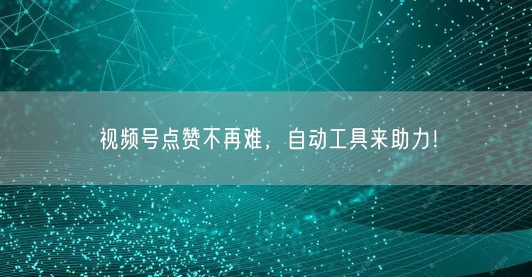 视频号点赞不再难，自动工具来助力！