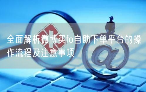 全面解析微博买fo自助下单平台的操作流程及注意事项