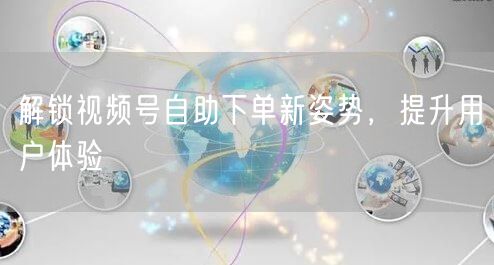 解锁视频号自助下单新姿势，提升用户体验