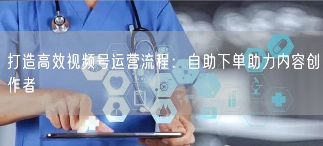 打造高效视频号运营流程：自助下单助力内容创作者