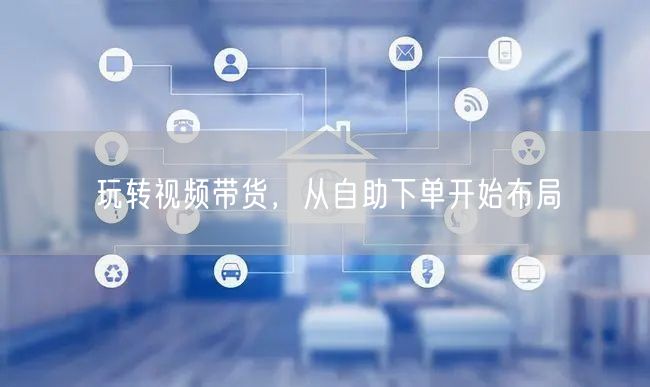 玩转视频带货，从自助下单开始布局