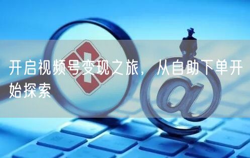 开启视频号变现之旅，从自助下单开始探索