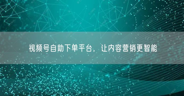 视频号自助下单平台，让内容营销更智能